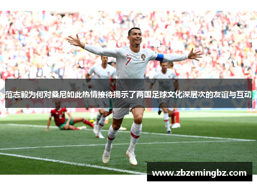 范志毅为何对桑尼如此热情接待揭示了两国足球文化深层次的友谊与互动 范志毅为何对桑尼如此热情接待揭示了两国足球文化深层次的友谊与互动